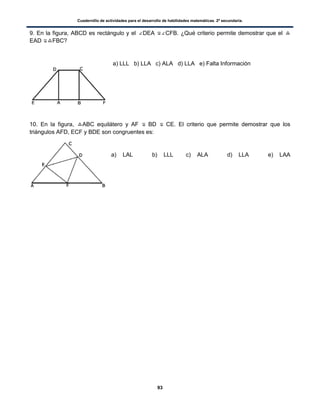 Cuadernillo de actividades para el desarrollo de habilidades matemáticas. 2º secundaria.
93
9. En la figura, ABCD es rectángulo y el DEA CFB. ¿Qué criterio permite demostrar que el
EAD FBC?
a) LLL b) LLA c) ALA d) LLA e) Falta Información
10. En la figura, ABC equilátero y AF BD CE. El criterio que permite demostrar que los
triángulos AFD, ECF y BDE son congruentes es:
a) LAL b) LLL c) ALA d) LLA e) LAA
 