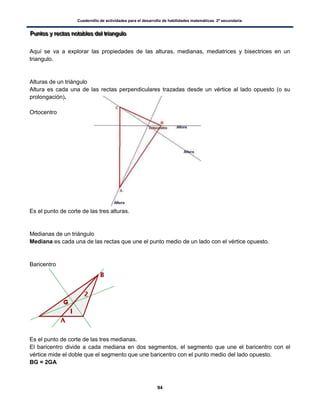 Cuadernillo de actividades para el desarrollo de habilidades matemáticas. 2º secundaria.
94
PPPuuunnntttooosss yyy rrreeeccctttaaasss nnnoootttaaabbbllleeesss dddeeelll tttrrriiiaaannnggguuulllooo
Aquí se va a explorar las propiedades de las alturas, medianas, mediatrices y bisectrices en un
triangulo.
Alturas de un triángulo
Altura es cada una de las rectas perpendiculares trazadas desde un vértice al lado opuesto (o su
prolongación).
Ortocentro
Es el punto de corte de las tres alturas.
Medianas de un triángulo
Mediana es cada una de las rectas que une el punto medio de un lado con el vértice opuesto.
Baricentro
Es el punto de corte de las tres medianas.
El baricentro divide a cada mediana en dos segmentos, el segmento que une el baricentro con el
vértice mide el doble que el segmento que une baricentro con el punto medio del lado opuesto.
BG = 2GA
 