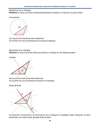 Cuadernillo de actividades para el desarrollo de habilidades matemáticas. 2º secundaria.
95
Mediatrices de un triángulo
Mediatriz es cada una de las rectas perpendiculares trazadas a un lado por su punto medio.
Circuncentro
Es el punto de corte de las tres mediatrices.
Es el centro de una circunferencia circunscrita al triángulo.
Bisectrices de un triángulo
Bisectriz es cada una de las rectas que divide a un ángulo en dos ángulos iguales.
Incentro
Es el punto de corte de las tres bisectrices.
Es el centro de una circunferencia inscrita en el triángulo.
Recta de Euler
El ortocentro, el baricentro y el circuncentro de un triángulo no equilátero están alineados; es decir;
pertenecen a la misma recta, llamada recta de Euler.
 