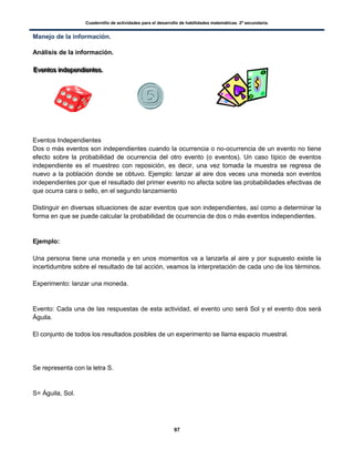 Cuadernillo de actividades para el desarrollo de habilidades matemáticas. 2º secundaria.
97
Manejo de la información.
Análisis de la información.
EEEvvveeennntttooosss iiinnndddeeepppeeennndddiiieeennnttteeesss...
Eventos Independientes
Dos o más eventos son independientes cuando la ocurrencia o no-ocurrencia de un evento no tiene
efecto sobre la probabilidad de ocurrencia del otro evento (o eventos). Un caso típico de eventos
independiente es el muestreo con reposición, es decir, una vez tomada la muestra se regresa de
nuevo a la población donde se obtuvo. Ejemplo: lanzar al aire dos veces una moneda son eventos
independientes por que el resultado del primer evento no afecta sobre las probabilidades efectivas de
que ocurra cara o sello, en el segundo lanzamiento
Distinguir en diversas situaciones de azar eventos que son independientes, así como a determinar la
forma en que se puede calcular la probabilidad de ocurrencia de dos o más eventos independientes.
Ejemplo:
Una persona tiene una moneda y en unos momentos va a lanzarla al aire y por supuesto existe la
incertidumbre sobre el resultado de tal acción, veamos la interpretación de cada uno de los términos.
Experimento: lanzar una moneda.
Evento: Cada una de las respuestas de esta actividad, el evento uno será Sol y el evento dos será
Águila.
El conjunto de todos los resultados posibles de un experimento se llama espacio muestral.
Se representa con la letra S.
S= Águila, Sol.
 