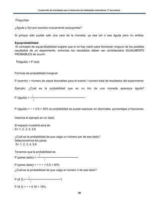 Cuadernillo de actividades para el desarrollo de habilidades matemáticas. 2º secundaria.
98
Preguntas:
¿Águila y Sol son eventos mutuamente excluyentes?
Si porque sólo puede salir una cara de la moneda, ya sea sol o sea águila pero no ambas.
Equiprobabilidad:
El concepto de equiprobabilidad sugiere que si no hay razón para favorecer ninguno de los posibles
resultados de un experimento, entonces los resultados deben ser considerados IGUALMENTE
PROBABLES de ocurrir.
P(águila) = P (sol)
Fórmula de probabilidad marginal:
P (evento) = número de casos favorables para el evento / número total de resultados del experimento.
Ejemplo: ¿Cuál es la probabilidad que en un tiro de una moneda aparezca águila?
P (águila) =
(
(
P (águila) = = 0.5 = 50% la probabilidad se puede expresar en decimales, porcentajes o fracciones.
Veamos el ejemplo en un dado.
El espacio muestral será de
S= 1, 2, 3, 4, 5,6
¿Cuál es la probabilidad de que caiga un número par de ese dado?
Seleccionemos los pares.
S= 1, 2, 3, 4, 5,6
Tenemos que la probabilidad es:
P (pares dado) =
(
(
P (pares dado) = = = 0.5 = 50%
¿Cuál es la probabilidad de que caiga el número 3 de ese dado?
P (# 3) =
(
(
1
P (# 3) = = 0.16 = 16%.
 