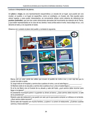 Cuadernillo de actividades para el desarrollo de habilidades matemáticas. 3º primaria.
25
LLeeccttuurraa ee iinntteerrpprreettaacciióónn ddee ppllaannooss..
Un plano o mapa, es una representación esquemática y a escala de un lugar, que puede ser una
ciudad, un pueblo, o un lugar en específico, como un zoológico, un museo, etc. Nos ayudan para
ubicar lugares, y para poder interpretarlos, es conveniente utilizar como sistema de referencia los
puntos cardinales, que son las cuatro direcciones derivadas del movimiento de rotación de la Tierra,
y que están representados en la rosa de los vientos: hacia arriba está el norte, hacia abajo el sur, a la
derecha el este y a la izquierda el oeste.
Observa con cuidado el plano del pueblo y contesta lo siguiente.
 Marca con un color verde las calles que cruzan el pueblo de norte a sur, y con rojo las que lo
cruzan de este a oeste.
 Si Jorge está en el hospital y camina dos cuadras al norte y una al este llega a ______________.
 Si Marlene está en la escuela y camina dos cuadras al sur y dos al oeste llega a ____________.
 Si el tío de Mario vino al funeral de su abuelo y sale del hotel, ¿qué camino debe recorrer para
llegar a la iglesia? ______________________________________________________________.
 El presidente municipal quiere ir a guardar su dinero al banco. ¿Qué camino debe recorrer, si sale
de la presidencia? _____________________________________________.
 Roberto sale del restaurant y se quedó con sed, por lo que quiere comprar un refresco en la tienda.
¿Qué camino debe recorrer? ______________________________________________________.
 Sonia salió del hospital con mucha hambre, y quiere ir a comer al restaurante. ¿Cuántas cuadras
camina y hacia adonde? ________________________________________________________.
 