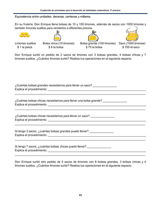 Cuadernillo de actividades para el desarrollo de habilidades matemáticas. 3º primaria.
63
EEqquuiivvaalleenncciiaa eennttrree uunniiddaaddeess,, ddeecceennaass,, cceenntteennaass yy mmiillllaarreess..
En su frutería, Don Enrique llena bolsas de 10 y 100 limones, además de sacos con 1000 limones y
también limones sueltos para venderlos a diferentes precios.
Limones sueltos Bolsa chica (10 limones) Bolsa grande (100 limones) Saco (1000 limones)
$ 1 la pieza $ 8 la bolsa $ 75 la bolsa $ 700 el saco
Don Enrique surtió un pedido de 2 sacos de limones con 3 bolsas grandes, 4 bolsas chicas y 7
limones sueltos. ¿Cuántos limones surtió? Realiza tus operaciones en el siguiente espacio.
¿Cuántas bolsas grandes necesitamos para llenar un saco? _______________
Explica el procedimiento: _____________________________________________________________
_________________________________________________________________________________
¿Cuántas bolsas chicas necesitamos para llenar una bolsa grande? _______________
Explica el procedimiento: _____________________________________________________________
_________________________________________________________________________________
¿Cuántas bolsas chicas necesitamos para llenar un saco? _______________
Explica el procedimiento: _____________________________________________________________
_________________________________________________________________________________
Si tengo 3 sacos, ¿cuántas bolsas grandes puedo llenar? _______________
Explica el procedimiento: _____________________________________________________________
_________________________________________________________________________________
Si tengo 7 sacos, ¿cuántas bolsas chicas puedo llenar? _______________
Explica el procedimiento: _____________________________________________________________
_________________________________________________________________________________
Don Enrique surtió otro pedido de 5 sacos de limones con 8 bolsas grandes, 3 bolsas chicas y 4
limones sueltos. ¿Cuántos limones surtió? Realiza tus operaciones en el siguiente espacio.
 