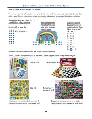 Cuadernillo de actividades para el desarrollo de habilidades matemáticas. 3º primaria.
99
RReellaacciióónn eennttrree llaa mmuullttiipplliiccaacciióónn yy llaa ddiivviissiióónn..
Podemos encontrar el resultado de una división de distintas maneras: acomodando las filas y
columnas en forma rectangular, realizando repartos o buscando factores de la tabla de multiplicar.
Por ejemplo, si quiero dividir 24  3:
Acomodando filas y columnas Realizando repartos Buscando factores
Reparto 24 objetos Busco el factor que
Se ponen 3 en cada fila entre 3 personas en multiplicado por 3 de
partes iguales 24 en la tabla del 3.
Hay 8 filas de 3 24  3 = ?
3 x 1 = 3
3 x 2 = 6
3 x 3 = 9
3 x 4 = 12
3 x 5 = 15
3 x 6 = 18
3 x 7 = 21
3 x = 24
Resuelve los siguientes ejercicios por el método que tú desees.
Pablo, Josefina y Miguel fueron a la mercería y vieron los precios de los siguientes juegos:
Lotería $ 21 Damas chinas $ 36
Oca $ 9 Serpientes y
escaleras $ 12
Si quisieran comprar la lotería entre los 3. Si quisieran comprar la oca entre los 3.
¿Cuánto dinero tiene que poner cada uno? ¿Cuánto dinero tiene que poner cada uno?
 