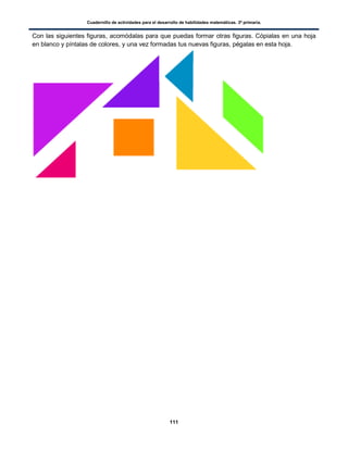 Cuadernillo de actividades para el desarrollo de habilidades matemáticas. 3º primaria.
111
Con las siguientes figuras, acomódalas para que puedas formar otras figuras. Cópialas en una hoja
en blanco y píntalas de colores, y una vez formadas tus nuevas figuras, pégalas en esta hoja.
 