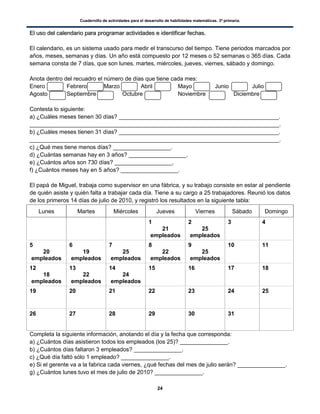 Cuadernillo de actividades para el desarrollo de habilidades matemáticas. 3º primaria.
24
EEll uussoo ddeell ccaalleennddaarriioo ppaarraa pprrooggrraammaarr aaccttiivviiddaaddeess ee iiddeennttiiffiiccaarr ffeecchhaass..
El calendario, es un sistema usado para medir el transcurso del tiempo. Tiene periodos marcados por
años, meses, semanas y días. Un año está compuesto por 12 meses o 52 semanas o 365 días. Cada
semana consta de 7 días, que son lunes, martes, miércoles, jueves, viernes, sábado y domingo.
Anota dentro del recuadro el número de días que tiene cada mes:
Enero Febrero Marzo Abril Mayo Junio Julio
Agosto Septiembre Octubre Noviembre Diciembre
Contesta lo siguiente:
a) ¿Cuáles meses tienen 30 días? __________________________________________________.
______________________________________________________________________________.
b) ¿Cuáles meses tienen 31 días? __________________________________________________.
______________________________________________________________________________.
c) ¿Qué mes tiene menos días? __________________.
d) ¿Cuántas semanas hay en 3 años? __________________.
e) ¿Cuántos años son 730 días? __________________.
f) ¿Cuántos meses hay en 5 años? __________________.
El papá de Miguel, trabaja como supervisor en una fábrica, y su trabajo consiste en estar al pendiente
de quién asiste y quién falta a trabajar cada día. Tiene a su cargo a 25 trabajadores. Reunió los datos
de los primeros 14 días de julio de 2010, y registró los resultados en la siguiente tabla:
Lunes Martes Miércoles Jueves Viernes Sábado Domingo
1
21
empleados
2
25
empleados
3 4
5
20
empleados
6
19
empleados
7
25
empleados
8
22
empleados
9
25
empleados
10 11
12
18
empleados
13
22
empleados
14
24
empleados
15 16 17 18
19 20 21 22 23 24 25
26 27 28 29 30 31
Completa la siguiente información, anotando el día y la fecha que corresponda:
a) ¿Cuántos días asistieron todos los empleados (los 25)? _______________.
b) ¿Cuántos días faltaron 3 empleados? _______________.
c) ¿Qué día faltó sólo 1 empleado? _______________.
e) Si el gerente va a la fabrica cada viernes, ¿qué fechas del mes de julio serán? _______________.
g) ¿Cuántos lunes tuvo el mes de julio de 2010? _______________.
 