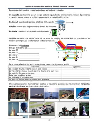 Cuadernillo de actividades para el desarrollo de habilidades matemáticas. 3º primaria.
27
DDeessccrriippcciióónn ddee ttrraayyeeccttooss.. LLíínneeaass hhoorriizzoonnttaalleess,, vveerrttiiccaalleess ee iinncclliinnaaddaass..
Un trayecto, es el camino que un cuerpo u objeto sigue al estar en movimiento. Existen 3 posiciones
o trayectorias que una recta u objeto pueden tomar en relación al horizonte:
Horizontal: cuando está paralela a la línea del horizonte
Vertical: cuando está perpendicular a la línea del horizonte
Inclinada: cuando no es perpendicular ni paralela.
Observa las líneas que forman cada par de letras del dibujo y escribe la posición que guardan en
relación con el piso, ya sea horizontal, vertical o inclinada.
A
El respaldo AB Inclinada
El largo de la cama BC__________________ B C
La pata CD _____________________________ D
La pata EF _____________________ E G
La pata EF _____________________
La pata GH _____________________ F H
La pata FH _____________________
De acuerdo a la situación, escribe qué tipo de trayectoria sigue cada acción.
Situación Trayectoria
La posición de una persona cuando está parada
La trayectoria del agua cuando se sirve de una jarra a un vaso
La posición del agua en un lago
Dejar caer un objeto al piso
La subida de la montaña rusa
La posición de una persona cuando está acostada
Observa las siguientes ilustraciones y clasifica la trayectoria que sigue su movimiento en horizontal,
vertical o inclinada, escribiéndola en el recuadro.
 