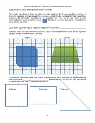 Cuadernillo de actividades para el desarrollo de habilidades matemáticas. 3º primaria.
82
CCoommppaarraacciióónn ddee áárreeaass uuttiilliizzaannddoo eell cceennttíímmeettrroo ccuuaaddrraaddoo..
Para medir superficies o áreas se utiliza el metro cuadrado (m2
) para superficies grandes, el
decímetro cuadrado (dm2
) para superficies medianas y el centímetro cuadrado (cm2
) para superficies
pequeñas. El centímetro cuadrado es un cuadrado que tiene un cm por lado, y sería
aproximadamente como la siguiente figura: . El área es el número de unidades cuadradas que
caben en una superficie.
¿Cuál de las siguientes figuras crees que tenga mayor superficie? ____________________________
Tomando como base el centímetro cuadrado, calcula aproximadamente el área de las siguientes
figuras y escribe cuál tiene mayor superficie.
Figura 1 Figura 2
En la escuela hay varias áreas a las que se quiere poner un techo. ¿Cuál de las figuras crees que
tiene mayor área? ___________________________.Realiza la cuadrícula de 1 cm2
para que calcules
la superficie de cada una. Comprueba tu suposición.
Cuadrado Rectángulo Triángulo
 