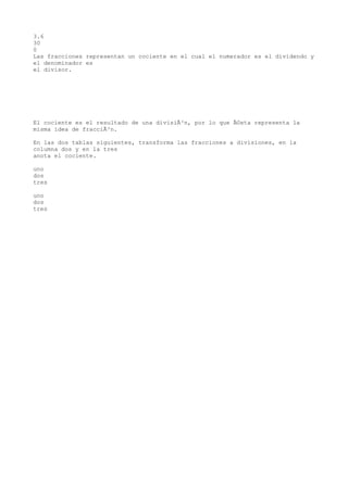 3.6
30
0
Las fracciones representan un cociente en el cual el numerador es el dividendo y
el denominador es
el divisor.




El cociente es el resultado de una divisiÃ³n, por lo que Ã©sta representa la
misma idea de fracciÃ³n.

En las dos tablas siguientes, transforma las fracciones a divisiones, en la
columna dos y en la tres
anota el cociente.

uno
dos
tres

uno
dos
tres
 