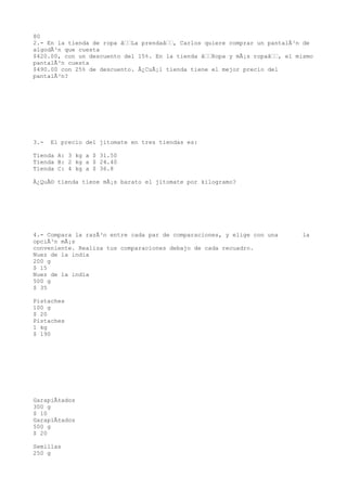 80
2.- En la tienda de ropa âLa prendaâ, Carlos quiere comprar un pantalÃ³n de
algodÃ³n que cuesta
$420.00, con un descuento del 15%. En la tienda âRopa y mÃ¡s ropaâ, el mismo
pantalÃ³n cuesta
$490.00 con 25% de descuento. Â¿CuÃ¡l tienda tiene el mejor precio del
pantalÃ³n?




3.-   El precio del jitomate en tres tiendas es:

Tienda A: 3 kg a $ 31.50
Tienda B: 2 kg a $ 24.40
Tienda C: 4 kg a $ 36.8

Â¿QuÃ© tienda tiene mÃ¡s barato el jitomate por kilogramo?




4.- Compara la razÃ³n entre cada par de comparaciones, y elige con una      la
opciÃ³n mÃ¡s
conveniente. Realiza tus comparaciones debajo de cada recuadro.
Nuez de la india
200 g
$ 15
Nuez de la india
500 g
$ 35

Pistaches
100 g
$ 20
Pistaches
1 kg
$ 190




GarapiÃ±ados
300 g
$ 10
GarapiÃ±ados
500 g
$ 20

Semillas
250 g
 