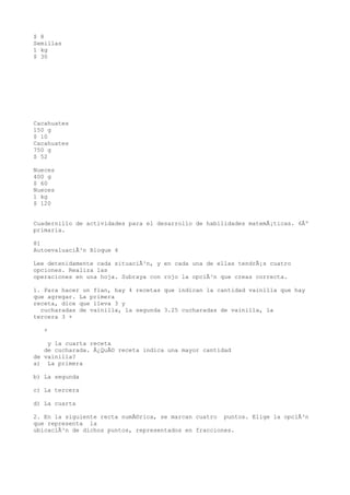 $ 8
Semillas
1 kg
$ 30




Cacahuates
150 g
$ 10
Cacahuates
750 g
$ 52

Nueces
400 g
$ 60
Nueces
1 kg
$ 120


Cuadernillo de actividades para el desarrollo de habilidades matemÃ¡ticas. 6Âº
primaria.

81
AutoevaluaciÃ³n Bloque 4

Lee detenidamente cada situaciÃ³n, y en cada una de ellas tendrÃ¡s cuatro
opciones. Realiza las
operaciones en una hoja. Subraya con rojo la opciÃ³n que creas correcta.

1. Para hacer un flan, hay 4 recetas que indican la cantidad vainilla que hay
que agregar. La primera
receta, dice que lleva 3 y
  cucharadas de vainilla, la segunda 3.25 cucharadas de vainilla, la
tercera 3 +

   +

    y la cuarta receta
   de cucharada. Â¿QuÃ© receta indica una mayor cantidad
de vainilla?
a) La primera

b) La segunda

c) La tercera

d) La cuarta

2. En la siguiente recta numÃ©rica, se marcan cuatro puntos. Elige la opciÃ³n
que representa la
ubicaciÃ³n de dichos puntos, representados en fracciones.
 