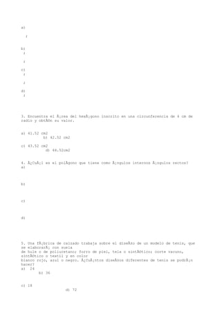 a)

  ;


b)
 ;

 ;

c)
 ;

 ;

d)
 ;




3. Encuentra el Ã¡rea del hexÃ¡gono inscrito en una circunferencia de 4 cm de
radio y obtÃ©n su valor.


a) 41.52 cm2
          b) 42.52 cm2

c) 43.52 cm2
           d) 44.52cm2


4. Â¿CuÃ¡l es el polÃgono que tiene como Ã¡ngulos internos Ã¡ngulos rectos?
a)



b)



c)



d)




5. Una fÃ¡brica de calzado trabaja sobre el diseÃ±o de un modelo de tenis, que
se elaborarÃ¡ con suela
de hule o de poliuretano; forro de piel, tela o sintÃ©tico; corte vacuno,
sintÃ©tico o textil y en color
blanco rojo, azul o negro. Â¿CuÃ¡ntos diseÃ±os diferentes de tenis se podrÃ¡n
hacer?
a) 24
        b) 36


c) 18
                    d) 72
 