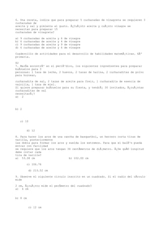 6. Una receta, indica que para preparar 5 cucharadas de vinagreta se requieren 3
cucharadas de
aceite y sal y pimienta al gusto. Â¿CuÃ¡nto aceite y cuÃ¡nto vinagre se
necesitan para preparar 15
cucharadas de vinagreta?

a)   9   cucharadas   de   aceite   y   6   de   vinagre
b)   6   cucharadas   de   aceite   y   4   de   vinagre
c)   9   cucharadas   de   aceite   y   9   de   vinagre
d)   6   cucharadas   de   aceite   y   6   de   vinagre

Cuadernillo de actividades para el desarrollo de habilidades matemÃ¡ticas. 6Âº
primaria.

82
7. MarÃa encontrÃ³ en el periÃ³dico, los siguientes ingredientes para preparar
buÃ±uelos para 3
personas: 1 taza de leche, 2 huevos, 2 tazas de harina, 2 cucharaditas de polvo
para hornear,

cucharadita de sal, 2 tazas de aceite para freir, 1 cucharadita de esencia de
vainilla, 1 taza de miel.
Si quiere preparar buÃ±uelos para su fiesta, y tendrÃ¡ 30 invitados, Â¿cuÃ¡ntas
cucharaditas de sal
necesitarÃ¡?
a) 2



b) 2



     c) 10


          d) 12

8. Para hacer los aros de una cancha de basquetbol, un herrero corta tiras de
varilla, posteriormente
las dobla para formar los aros y suelda los extremos. Para que el balÃ³n pueda
entrar con facilidad
se requiere que los aros tengan 34 centÃmetros de diÃ¡metro. Â¿De quÃ© longitud
debe cortar cada
tira de varilla?
a) 53.38 cm                      b) 102.00 cm

          c) 106.76

           d) 213.52 cm

9. Observe el siguiente circulo inscrito en un cuadrado. Si el radio del cÃrculo
mide

2 cm, Â¿cuÃ¡nto mide el perÃmetro del cuadrado?
a) 4 cm


b) 8 cm


           c) 12 cm
 