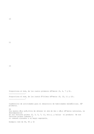 10




11




12




Proporciona el mcm, de los cuatro primeros nÃºmeros (5, 6, 7 y 8).
_________________.

Proporciona el mcm, de los cuatro Ãºltimos nÃºmeros (9, 10, 11 y 12).
_________________.


Cuadernillo de actividades para el desarrollo de habilidades matemÃ¡ticas. 6Âº
primaria.

84
Una manera mÃ¡s prÃ¡ctica de obtener el mcm de dos o mÃ¡s nÃºmeros naturales, es
descomponerlos
en sus factores primos (2, 3, 5, 7, 11, etc.), y hallar el producto de sus
factores primos comunes y
no comunes elevados a su mayor exponente.

Ejemplo: mcm de 64, 80 y 32
 