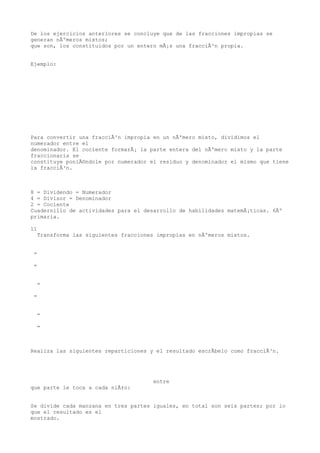 De los ejercicios anteriores se concluye que de las fracciones impropias se
generan nÃºmeros mixtos;
que son, los constituidos por un entero mÃ¡s una fracciÃ³n propia.


Ejemplo:




Para convertir una fracciÃ³n impropia en un nÃºmero mixto, dividimos el
numerador entre el
denominador. El cociente formarÃ¡ la parte entera del nÃºmero mixto y la parte
fraccionaria se
constituye poniÃ©ndole por numerador el residuo y denominador el mismo que tiene
la fracciÃ³n.



8 = Dividendo = Numerador
4 = Divisor = Denominador
2 = Cociente
Cuadernillo de actividades para el desarrollo de habilidades matemÃ¡ticas. 6Âº
primaria.

11
  Transforma las siguientes fracciones impropias en nÃºmeros mixtos.


 =

 =


  =

 =


  =

  =



Realiza las siguientes reparticiones y el resultado escrÃbelo como fracciÃ³n.




                                      entre
que parte le toca a cada niÃ±o:


Se divide cada manzana en tres partes iguales, en total son seis partes; por lo
que el resultado es el
mostrado.
 