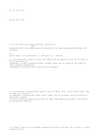 b) 64, 80 y 32




d)126, 84 y 168




2 y 3 son factores primos comunes, entonces el
                      MCD (     )        .
Cuadernillo de actividades para el desarrollo de habilidades matemÃ¡ticas. 6Âº
primaria.

87
Probl lemas   con   divisores   o   mÃºltipl los   comunes. .

1.- Un carpintero, quiere cortar una superficie de madera de 256 cm de largo y
96 cm de ancho, en
cuadrados, lo mÃ¡s grandes posible. Â¿CuÃ¡l debe ser la longitud del lado de
cada cuadrado? Â¿CuÃ¡ntos
cuadrados se obtienen de la superficie de madera?




2.- Un turista, va Guanajuato capital cada 18 dÃas, otro, va al mismo lugar cada
15 dÃas y un tercero,
va tambiÃ©n al mencionado lugar cada 8 dÃas. Hoy 18 de mayo, han coincidido en
Guanajuato capital
los tres turistas. Â¿Dentro de cuÃ¡ntos dÃas como mÃnimo volverÃ¡n a coincidir
en Guanajuato capital?




3.- Jorge, tiene en su dulcerÃa caramelos metidos en bolsas. En la caja A, tiene
bolsitas de 24
 