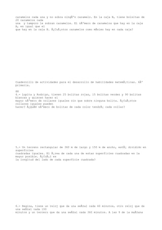 caramelos cada una y no sobra ningÃºn caramelo. En la caja B, tiene bolsitas de
20 caramelos cada
una y tampoco le sobran caramelos. El nÃºmero de caramelos que hay en la caja
A, es igual que el
que hay en la caja B. Â¿CuÃ¡ntos caramelos como mÃnimo hay en cada caja?




Cuadernillo de actividades para el desarrollo de habilidades matemÃ¡ticas. 6Âº
primaria.

88
4.- Lupita y Rodrigo, tienen 25 bolitas rojas, 15 bolitas verdes y 90 bolitas
blancas y quieren hacer el
mayor nÃºmero de collares iguales sin que sobre ninguna bolita. Â¿CuÃ¡ntos
collares iguales pueden
hacer? Â¿QuÃ© nÃºmero de bolitas de cada color tendrÃ¡ cada collar?




5.- Un terreno rectangular de 360 m de largo y 150 m de ancho, estÃ¡ dividido en
superficies
cuadradas iguales. El Ã¡rea de cada una de estas superficies cuadradas es la
mayor posible. Â¿CuÃ¡l es
la longitud del lado de cada superficie cuadrada?




6.- Regina, tiene un reloj que da una seÃ±al cada 60 minutos, otro reloj que da
una seÃ±al cada 150
minutos y un tercero que da una seÃ±al cada 360 minutos. A las 9 de la maÃ±ana
 