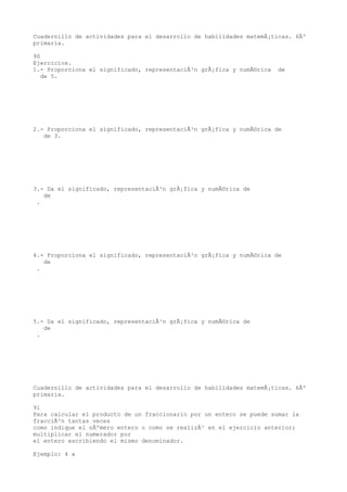 Cuadernillo de actividades para el desarrollo de habilidades matemÃ¡ticas. 6Âº
primaria.

90
Ejercicios.
1.- Proporciona el significado, representaciÃ³n grÃ¡fica y numÃ©rica   de
   de 5.




2.- Proporciona el significado, representaciÃ³n grÃ¡fica y numÃ©rica de
   de 3.




3.- Da el significado, representaciÃ³n grÃ¡fica y numÃ©rica de
   de
 .




4.- Proporciona el significado, representaciÃ³n grÃ¡fica y numÃ©rica de
   de
 .




5.- Da el significado, representaciÃ³n grÃ¡fica y numÃ©rica de
   de
 .




Cuadernillo de actividades para el desarrollo de habilidades matemÃ¡ticas. 6Âº
primaria.

91
Para calcular el producto de un fraccionario por un entero se puede sumar la
fracciÃ³n tantas veces
como indique el nÃºmero entero o como se realizÃ³ en el ejercicio anterior;
multiplicar el numerador por
el entero escribiendo el mismo denominador.

Ejemplo: 4 x
 