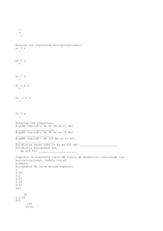 =
  x
     =


Realiza las siguientes multiplicaciones:
a) 3 x
  =


b) 5 x
  =



c) 7 x
  =

d) 8 x 2
  =


e)    2 x 3
  =



f) 6 x
  =

Responde las preguntas:
Â¿QuÃ© fracciÃ³n de 60 km es 10 km?
_______________________
Â¿QuÃ© fracciÃ³n de 90 km es 20 km?
_______________________
Â¿QuÃ© fracciÃ³n de 110 km es 15 km?
_______________________
Â¿CuÃ¡ntas veces cabe 25 kg en 225 kg? _______________________
Â¿CuÃ¡ntos kilogramos son
   de 220 kg? _______________________

Completa la siguiente tabla de costos de productos, realizando las
multiplicaciones. GuÃate con el
ejemplo.
Kilogramos de carne molida especial
1
0.25
0.3
0.02
0.50
0.45
$90

     90
x 0.25
450
          180    .
         22.50
 