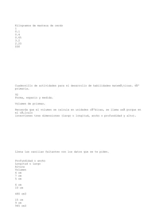 Kilogramos de manteca de cerdo
1
0.1
0.4
0.65
3.2
2.23
$30




Cuadernillo de actividades para el desarrollo de habilidades matemÃ¡ticas. 6Âº
primaria.

92
Forma, espacio y medida.

Volumen de prismas.

Recuerda que el volumen se calcula en unidades cÃºbicas, se llama asÃ porque en
el cÃ¡lculo
intervienen tres dimensiones (largo o longitud, ancho o profundidad y alto).




Llena las casillas faltantes con los datos que se te piden.


Profundidad o ancho
Longitud o largo
Altura
Volumen
4 cm
7 cm
5 cm

6 cm
10 cm

480 cm3

15 cm
9 cm
945 cm3
 