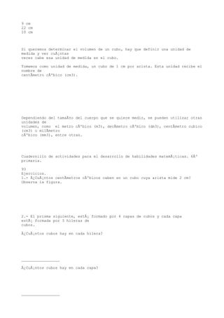 9 cm
22 cm
10 cm



Si queremos determinar el volumen de un cubo, hay que definir una unidad de
medida y ver cuÃ¡ntas
veces cabe esa unidad de medida en el cubo.

Tomemos como unidad de medida, un cubo de 1 cm por arista. Esta unidad recibe el
nombre de
centÃmetro cÃºbico (cm3).




Dependiendo del tamaÃ±o del cuerpo que se quiere medir, se pueden utilizar otras
unidades de
volumen, como el metro cÃºbico (m3), decÃmetro cÃºbico (dm3), centÃmetro cubico
(cm3) o milÃmetro
cÃºbico (mm3), entre otras.




Cuadernillo de actividades para el desarrollo de habilidades matemÃ¡ticas. 6Âº
primaria.

93
Ejercicios.
1.- Â¿CuÃ¡ntos centÃmetros cÃºbicos caben en un cubo cuya arista mide 2 cm?
Observa la figura.




2.- El prisma siguiente, estÃ¡ formado por 4 capas de cubos y cada capa
estÃ¡ formada por 3 hileras de
cubos.

Â¿CuÃ¡ntos cubos hay en cada hilera?




_________________

Â¿CuÃ¡ntos cubos hay en cada capa?




_________________
 