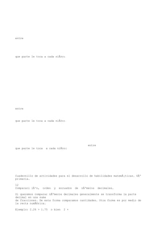 entre




que parte le toca a cada niÃ±o:




entre



que parte le toca a cada niÃ±o:




                                                  entre
que parte le toca   a cada niÃ±o:




Cuadernillo de actividades para el desarrollo de habilidades matemÃ¡ticas. 6Âº
primaria.

12
Comparaci iÃ³n,   orden   y   encuadre   de   nÃºmeros    decimales.

Si queremos comparar nÃºmeros decimales generalmente se transforma la parte
decimal en una suma
de fracciones. De esta forma comparamos cantidades. Otra forma es por medio de
la recta numÃ©rica.

Ejemplo: 2.26 > 1.75   o bien    2 +
 