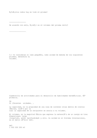 Â¿CuÃ¡ntos cubos hay en todo el prisma?




_________________

De acuerdo con esto, Â¿cuÃ¡l es el volumen del prisma recto?


_________________




3.- Si consideras el cubo pequeÃ±o, como unidad de medida de los siguientes
prismas, determina su
volumen.




Cuadernillo de actividades para el desarrollo de habilidades matemÃ¡ticas. 6Âº
primaria.

94
Di iferentes   unidades. .

La capacidad, es la propiedad de una cosa de contener otras dentro de ciertos
lÃmites, razÃ³n por la
cual la capacidad de un recipiente se asocia a su volumen.

El volumen, es la magnitud fÃsica que expresa la extensiÃ³n de un cuerpo en tres
dimensiones: largo
(longitud), ancho (profundidad) y alto. Su unidad en el Sistema Internacional,
es el metro cÃºbico (m3).


km3
1 000 000 000 m3
 