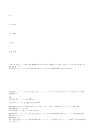 5 l




3 700 ml




500 cm3




3.5 l




2.5 dm3




3.- La pecera tiene las siguientes dimensiones: 1 m de largo, 50 cm de ancho 65
cm de altura.
Â¿CuÃ¡ntos litros de agua se necesitan para llenarla completamente?




Cuadernillo de actividades para el desarrollo de habilidades matemÃ¡ticas. 6Âº
primaria.

96
Manejo de la informaciÃ³n.

Constantes   de   proporcionalidad.

Hablamos de una constante de proporcionalidad, cuando la relaciÃ³n que se
manifiesta entre dos
cantidades siempre es la misma.

Ejemplos: La escala, es la constante de proporcionalidad entre las dimensiones
de dos objetos
semejantes.
La velocidad, es la distancia que recorre un objeto entre el tiemplo que utiliza
en recorrerla.
 
