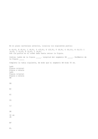 En el plano cartesiano anterior, localiza los siguientes puntos:

A (4,4), B (8,4), C (8,6), D (10,6), E (10,9), F (8,9), G (8,11), H (4,11) I
(4,9), J (2,9), K (2,6), L (4,6).
Une los puntos en el orden dado hasta cerrar la figura.

Indica: Lados de la figura _____. Longitud del segmento DE _____. PerÃmetro de
la figura _____

Completa la tabla siguiente, de modo que el segmento DE mida 30 cm.

Lado
Figura   original
Figura   a escala
Lado
Figura   original
Figura   a escala
AB


GH


BC


HI


CD


IJ


DE

30 cm
JK


EF


KL
 