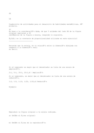 FG


LA


Cuadernillo de actividades para el desarrollo de habilidades matemÃ¡ticas. 6Âº
primaria.

97
En base a la consideraciÃ³n dada, de que 3 unidades del lado DE de la figura
original equivalen a 20
centÃmetros de la figura a escala, responde lo siguiente.

Â¿CuÃ¡l es la constante de proporcionalidad utilizada en este ejercicio?
_________________________


Recuerda que la escala, es la relaciÃ³n entre la dimensiÃ³n dibujada con
respecto a la dimensiÃ³n real;
es decir:




Si el numerador es mayor que el denominador se trata de una escala de
ampliaciÃ³n.

2:1, 5:1, 10:1, 20:1,â¦ AmpliaciÃ³n

Si el numerador, es menor que el denominador se trata de una escala de
reducciÃ³n.

1:2, 1:5, 1:10, 1:20, 1:50,â¦ReducciÃ³n


Ejemplo:




Reproduce la figura original a la escala indicada.

a) ObtÃ©n el Ã¡rea original:



b) ObtÃ©n el Ã¡rea de la reproducciÃ³n:
 