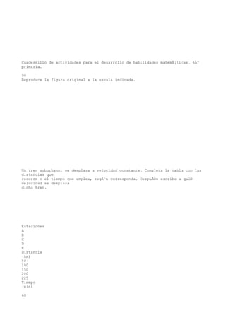 Cuadernillo de actividades para el desarrollo de habilidades matemÃ¡ticas. 6Âº
primaria.

98
Reproduce la figura original a la escala indicada.




Un tren suburbano, se desplaza a velocidad constante. Completa la tabla con las
distancias que
recorre o el tiempo que emplea, segÃºn corresponda. DespuÃ©s escribe a quÃ©
velocidad se desplaza
dicho tren.




Estaciones
A
B
C
D
E
Distancia
(km)
50
100
150
200
225
Tiempo
(min)

60
 