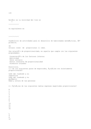 135



Â¿CuÃ¡l es la velocidad del tren en
   ?
___________


Su equivalente en



___________


Cuadernillo de actividades para el desarrollo de habilidades matemÃ¡ticas. 6Âº
primaria.

99
Situaci iones   de   proporcional li idad.

Una relaciÃ³n de proporcionalidad, es aquella que cumple con las siguientes
propiedades:

 ConservaciÃ³n de los factores internos
 Aditividad
 Valor unitario
 Factor constante de proporcionalidad
 Productos cruzados

Ejercicios.
1.- De los siguientes pares de magnitudes, Â¿cuÃ¡les son directamente
proporcionales?

Lado del cuadrado y su
superficie
Lado del cuadrado y su
perÃmetro
Edad y altura de las personas


2.- Â¿CuÃ¡les de las siguientes tablas expresan magnitudes proporcionales?

A
1
2
3
4
5
B
7
14
21
21
35


L
4
8
12
 