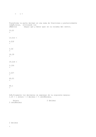 >   1 +




Transforma la parte decimal en una suma de fracciones y posteriormente
compÃ¡ralas, utilizando los
sÃmbolos       (mayor que y menor que) en la columna del centro.

13.21
=


13.012 =

4.018
=


5.59
=

18.39
=


19.218 =

3.109
=


2.037
=

60.01
=


60.1
=



GrÃ¡ficamente los decimales se expresan de la siguiente manera:
1.25 = 1 entero + 2 decimos + 5 centÃ©simos.

    Entero                             2 decimos
5 centÃ©simos




2 decimos

+
 