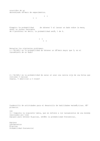 ocurridos de un
determinado nÃºmero de experimentos.

                                       (    )
                       (   )




Ejemplo: La probabilidad      de obtener 5 al lanzar un dado sobre la mesa,
serÃ¡ un suceso favorable
de 6 posibles; es decir, la probabilidad serÃ¡ 1 de 6.



                               (   )
                                    (      )



Resuelve los siguientes problemas.
1.- Â¿CuÃ¡l es la probabilidad de obtener un nÃºmero mayor que 3, en el
lanzamiento de un dado?




2.- Â¿CuÃ¡l es la probabilidad de sacar al azar una canica roja de una bolsa que
contiene 3 canicas
negras, 5 amarillas y 2 rojas?




Cuadernillo de actividades para el desarrollo de habilidades matemÃ¡ticas. 6Âº
primaria.

102
3.- Completa la siguiente tabla, que se refiere a los lanzamientos de una moneda
realizados por tres
equipos para obtener Ã¡guilas, obtÃ©n la probabilidad frecuencial.


Equipos
Lanzamientos
Ãguilas
Probabilidad frecuencial
 