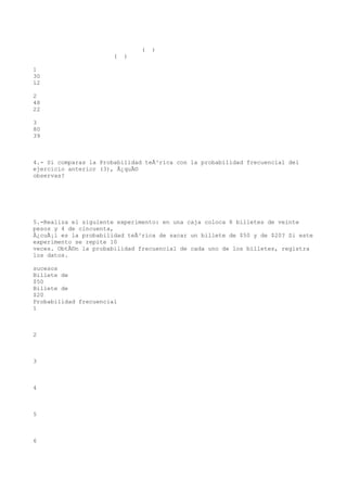 (   )
                       (   )

1
30
12

2
48
22

3
80
39



4.- Si comparas la Probabilidad teÃ³rica con la probabilidad frecuencial del
ejercicio anterior (3), Â¿quÃ©
observas?




5.-Realiza el siguiente experimento: en una caja coloca 8 billetes de veinte
pesos y 4 de cincuenta,
Â¿cuÃ¡l es la probabilidad teÃ³rica de sacar un billete de $50 y de $20? Si este
experimento se repite 10
veces. ObtÃ©n la probabilidad frecuencial de cada uno de los billetes, registra
los datos.

sucesos
Billete de
$50
Billete de
$20
Probabilidad frecuencial
1



2



3



4



5



6
 