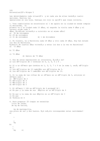 105
AutoevaluaciÃ³n Bloque 5

Lee detenidamente cada situaciÃ³n y en cada una de ellas tendrÃ¡s cuatro
opciones. Realiza las
operaciones en una hoja. Subraya con rojo la opciÃ³n que creas correcta.

1. Tres comerciantes se encontraron el 1 de agosto en la ciudad en donde compran
su mercancÃa, el
primero va a la ciudad cada 15 dÃas, el segundo la visita cada 8 dÃas y el
tercero acude cada 3
dÃas, Â¿cuÃ¡ndo volverÃ¡n a coincidir en el mismo aÃ±o?
a) 30 de noviembre
b) 29 de noviembre
c) 31 de noviembre          d) 1 de diciembre

2. Un viajero, va a Barcelona cada 18 dÃas y otro cada 24 dÃas. Hoy han estado
los dos en Barcelona.
Â¿Dentro de cuantos dÃas volverÃ¡n a estar los dos a la vez en Barcelona?
a) 73 dÃas

b) 72 dÃas

c) 74 dÃas
               d) Dentro de 75 dÃas

3. Una de estas expresiones es incorrecta, Â¿cuÃ¡l es?
a) Los mÃºltiplos de 2 terminan en 0, 2, 4, 6 u 8 .

b)   Si a un nÃºmero que termina en 1, 3, 5, 7 o 9 se le suma 1, serÃ¡ mÃºltiplo
de   2.
c)   Los mÃºltiplos de 10 tambiÃ©n son mÃºltiplos de 5.
d)   Los mÃºltiplos de 5 tambiÃ©n son mÃºltiplos de 10.

4. Si la suma de las cifras de un nÃºmero es un mÃºltiplo de 3, entonces el
nÃºmero esâ¦.
a) MÃºltiplo de 2
b) mÃºltiplo de 4
c) MÃºltiplo de 3
d) mÃºltiplo de 5

5. El nÃºmero 1 146 es mÃºltiplo de 6 porqueâ¦â¦
a) Es par y la suma de sus dÃgitos es un mÃºltiplo de 4

b) Es par y la suma de sus dÃgitos es un mÃºltiplo de 3
c) Es par
d) Termina en 6

6. Para preparar 20 crepas se necesitan
  litro de leche,
  de kg de harina,

    kg de mantequilla,
una pizca de sal y dos huevos. Â¿A cuÃ¡nto corresponden estas cantidades?
a)

      ,

      ,
      kg
b)
     ,
     ,
      kg      c)
 