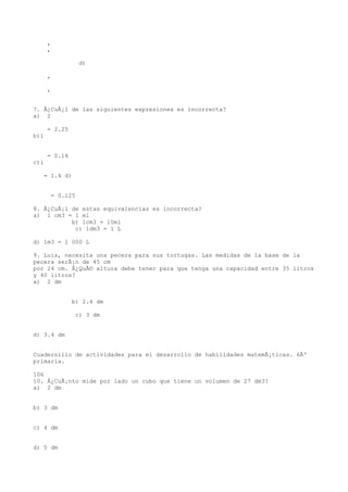 ,
      ,

                 d)

      ,

      ,


7. Â¿CuÃ¡l de las siguientes expresiones es incorrecta?
a) 2

      = 2.25
b)1


      = 0.16
c)1

   = 1.4 d)


       = 0.125

8. Â¿CuÃ¡l de estas equivalencias es incorrecta?
a) 1 cm3 = 1 ml
           b) 1cm3 = 10ml
            c) 1dm3 = 1 L

d) 1m3 = 1 000 L

9. Luis, necesita una pecera para sus tortugas. Las medidas de la base de la
pecera serÃ¡n de 45 cm
por 24 cm. Â¿QuÃ© altura debe tener para que tenga una capacidad entre 35 litros
y 40 litros?
a) 2 dm


               b) 2.4 dm

                c) 3 dm


d) 3.4 dm


Cuadernillo de actividades para el desarrollo de habilidades matemÃ¡ticas. 6Âº
primaria.

106
10. Â¿CuÃ¡nto mide por lado un cubo que tiene un volumen de 27 dm3?
a) 2 dm


b) 3 dm


c) 4 dm


d) 5 dm
 
