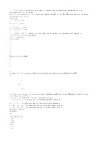 11. Una alberca mide 45m por 24m y tienen una profundidad mÃ¡xima de 3 m.
despuÃ©s de varios dÃas
de fuertes aguaceros, el nivel del agua subiÃ³ 7 cm. Â¿CuÃ¡ntos litros de agua
se aÃ±adieron a la
alberca?
a) 756 litros

b) 7560 litros

c) 75 600 litros
d) 756 000 litros

12. LucÃa y Maite juegan con un dado de 8 caras. Lo lanzaron 40 veces y
registraron los resultados
en esta tabla.
Resultado
1
2
3
4
5
6
7
8
NÃºmero de tiradas
5
3
6
4
6
7
4
5
Â¿CuÃ¡l es la probabilidad frecuencial de obtener un divisor de 20?
a)


           b)

         c)

              d)


13. En esta tabla, se muestran las medidas reales de unas figuras y las de sus
reproducciones. Para
obtener las medidas reales, hay queâ¦â¦..
a) Dividir las medidas de la reproducciÃ³n entre 8

b) Dividir las medidas de la reproducciÃ³n entre 3
c) Multiplicar las medidas de la reproducciÃ³n por 8
d) Multiplicar las medidas de la reproducciÃ³n por 3.
Medidas reales
Medidas
de
la
reproducciÃ³n
12cm
4 cm
18cm
6cm
21cm
7cm
 