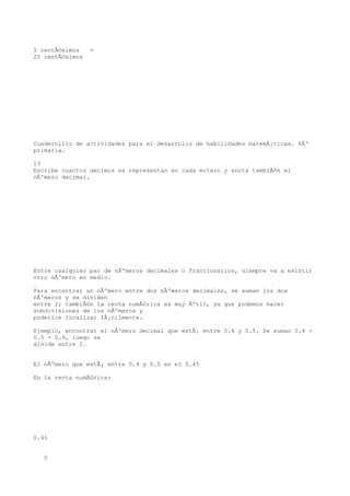 5 centÃ©simos    =
25 centÃ©simos




Cuadernillo de actividades para el desarrollo de habilidades matemÃ¡ticas. 6Âº
primaria.

13
Escribe cuantos decimos se representan en cada entero y anota tambiÃ©n el
nÃºmero decimal.




Entre cualquier par de nÃºmeros decimales o fraccionarios, siempre va a existir
otro nÃºmero en medio.

Para encontrar un nÃºmero entre dos nÃºmeros decimales, se suman los dos
nÃºmeros y se dividen
entre 2; tambiÃ©n la recta numÃ©rica es muy Ãºtil, ya que podemos hacer
subdivisiones de los nÃºmeros y
poderlos localizar fÃ¡cilmente.

Ejemplo, encontrar el nÃºmero decimal que estÃ¡ entre 0.4 y 0.5. Se suman 0.4 +
0.5 = 0.9, luego se
divide entre 2.


El nÃºmero que estÃ¡ entre 0.4 y 0.5 es el 0.45

En la recta numÃ©rica:




0.45


   0
 
