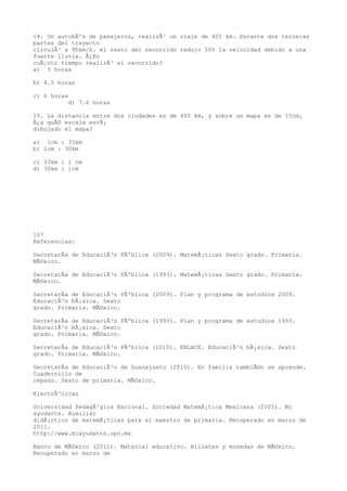 14. Un autobÃºs de pasajeros, realizÃ³ un viaje de 405 km. Durante dos terceras
partes del trayecto
circulÃ³ a 90km/h. el resto del recorrido redujo 50% la velocidad debido a una
fuerte lluvia. Â¿En
cuÃ¡nto tiempo realizÃ³ el recorrido?
a) 3 horas

b) 4.5 horas

c) 6 horas
          d) 7.6 horas

15. La distancia entre dos ciudades es de 450 km, y sobre un mapa es de 15cm,
Â¿a quÃ© escala estÃ¡
dibujado el mapa?

a) 1cm : 33km
b) 1cm : 30km

c) 33km : 1 cm
d) 30km : 1cm




107
Referencias:

SecretarÃa de EducaciÃ³n PÃºblica (2009). MatemÃ¡ticas Sexto grado. Primaria.
MÃ©xico.

SecretarÃa de EducaciÃ³n PÃºblica (1993). MatemÃ¡ticas Sexto grado. Primaria.
MÃ©xico.

SecretarÃa de EducaciÃ³n PÃºblica (2009). Plan y programa de estudios 2009.
EducaciÃ³n bÃ¡sica. Sexto
grado. Primaria. MÃ©xico.

SecretarÃa de EducaciÃ³n PÃºblica (1993). Plan y programa de estudios 1993.
EducaciÃ³n bÃ¡sica. Sexto
grado. Primaria. MÃ©xico.

SecretarÃa de EducaciÃ³n PÃºblica (2010). ENLACE. EducaciÃ³n bÃ¡sica. Sexto
grado. Primaria. MÃ©xico.

SecretarÃa de EducaciÃ³n de Guanajuato (2010). En familia tambiÃ©n se aprende.
Cuadernillo de
repaso. Sexto de primaria. MÃ©xico.

ElectrÃ³nicas

Universidad PedagÃ³gica Nacional. Sociedad MatemÃ¡tica Mexicana (2005). Mi
ayudante. Auxiliar
didÃ¡ctico de matemÃ¡ticas para el maestro de primaria. Recuperado en marzo de
2011.
http://www.miayudante.upn.mx

Banco de MÃ©xico (2011). Material educativo. Billetes y monedas de MÃ©xico.
Recuperado en marzo de
 