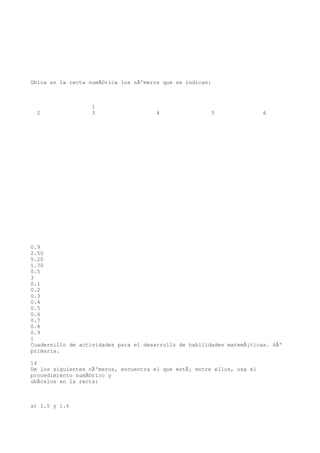 Ubica en la recta numÃ©rica los nÃºmeros que se indican:



                   1
  2                3                   4                5                6




0.9
2.50
5.20
1.70
0.5
3
0.1
0.2
0.3
0.4
0.5
0.6
0.7
0.8
0.9
1
Cuadernillo de actividades para el desarrollo de habilidades matemÃ¡ticas. 6Âº
primaria.

14
De los siguientes nÃºmeros, encuentra el que estÃ¡ entre ellos, usa el
procedimiento numÃ©rico y
ubÃcalos en la recta:



a) 1.5 y 1.6
 