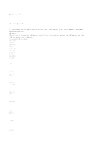b) 2.7 y 2.8




c) 3.24 y 3.25


Si ubicamos un nÃºmero entre otros dos; uno mayor y el otro menor, estamos
encuadrando un
nÃºmero.
Ubica los siguientes nÃºmeros entre los siguientes pares de nÃºmeros de las
tablas para que cumplan
la condiciÃ³n dada.
10.475
2.78
99.945
0.41
13.155
12.35
3.425
7.35
11.026
1.325


3.4



3.45

10.4



10.55
12.30



12.40
99.9



99.99
7.3



7.4
2.76



2.80
1.3



1.35
 