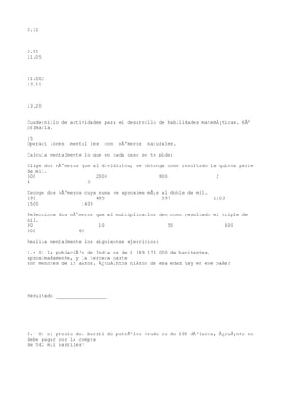 0.31



0.51
11.05



11.002
13.11



13.20


Cuadernillo de actividades para el desarrollo de habilidades matemÃ¡ticas. 6Âº
primaria.

15
Operaci iones   mental les   con   nÃºmeros   naturales.

Calcula mentalmente lo que en cada caso se te pide:

Elige dos nÃºmeros que al dividirlos, se obtenga como resultado la quinta parte
de mil.
500                     2000                  800                 2
4                    5

Escoge dos nÃºmeros cuya suma se aproxime mÃ¡s al doble de mil.
599                     495                    597                1203
1500               1403

Selecciona dos nÃºmeros que al multiplicarlos den como resultado el triple de
mil.
30                       10                      50                  600
500               60

Realiza mentalmente los siguientes ejercicios:

1.- Si la poblaciÃ³n de India es de 1 189 173 000 de habitantes,
aproximadamente, y la tercera parte
son menores de 15 aÃ±os. Â¿CuÃ¡ntos niÃ±os de esa edad hay en ese paÃs?




Resultado __________________




2.- Si el precio del barril de petrÃ³leo crudo es de 108 dÃ³lares, Â¿cuÃ¡nto se
debe pagar por la compra
de 542 mil barriles?
 