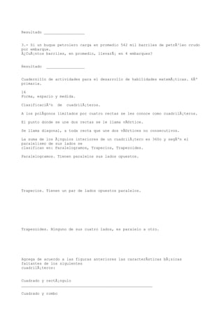 Resultado __________________


3.- Si un buque petrolero carga en promedio 542 mil barriles de petrÃ³leo crudo
por embarque.
Â¿CuÃ¡ntos barriles, en promedio, llevarÃ¡ en 4 embarques?


Resultado   _________________


Cuadernillo de actividades para el desarrollo de habilidades matemÃ¡ticas. 6Âº
primaria.

16
Forma, espacio y medida.

ClasificaciÃ³n   de   cuadrilÃ¡teros.

A los polÃgonos limitados por cuatro rectas se les conoce como cuadrilÃ¡teros.

El punto donde se une dos rectas se le llama vÃ©rtice.

Se llama diagonal, a toda recta que une dos vÃ©rtices no consecutivos.

La suma de los Ã¡ngulos interiores de un cuadrilÃ¡tero es 360o y segÃºn el
paralelismo de sus lados se
clasifican en: Paralelogramos, Trapecios, Trapezoides.

Paralelogramos. Tienen paralelos sus lados opuestos.




Trapecios. Tienen un par de lados opuestos paralelos.




Trapezoides. Ninguno de sus cuatro lados, es paralelo a otro.




Agrega de acuerdo a las figuras anteriores las caracterÃsticas bÃ¡sicas
faltantes de los siguientes
cuadrilÃ¡teros:


Cuadrado y rectÃ¡ngulo
__________________________________________________________

Cuadrado y rombo
 