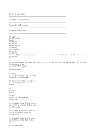 __________________________________________________________

Rombo y romboide
__________________________________________________________

Trapecio rectÃ¡ngulo
__________________________________________________________

Trapecio isÃ³sceles
__________________________________________________________

Trapecio escaleno
__________________________________________________________

Cuadrado
RectÃ¡ngulo
Rombo
Romboide
Trapecio
rectÃ¡ngulo
Trapecio
isÃ³sceles
Trapecio
escaleno
Cuadernillo de actividades para el desarrollo de habilidades matemÃ¡ticas. 6Âº
primaria.

17
Relaciona ambas tablas; anotando en la Ãºltima columna la letra que corresponde,
de acuerdo a la
descripciÃ³n dada.

DescripciÃ³n

Figura
a) PolÃgonos de cuatro lados
Trapecio rectÃ¡ngulo

b) Lados opuestos paralelos
con dos Ã¡ngulos rectos
Rombo

c)
Cuatro
lados
y
cuatro
Ã¡ngulos desiguales
Romboide

d) Iguales cada dos Ã¡ngulos
opuestos y cuatro lados iguales.
RectÃ¡ngulo

e) Cuatro Ã¡ngulos iguales y
lados opuestos iguales
Trapezoide

f) Iguales cada dos Ã¡ngulos
opuestos y cada dos lados
opuesto

CuadrilÃ¡teros
 