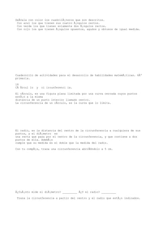 SeÃ±ala con color los cuadrilÃ¡teros que son descritos.
 Con azul los que tienen sus cuatro Ã¡ngulos rectos.
 Con verde los que tienen solamente dos Ã¡ngulos rectos.
 Con rojo los que tienen Ã¡ngulos opuestos, agudos y obtusos de igual medida.




Cuadernillo de actividades para el desarrollo de habilidades matemÃ¡ticas. 6Âº
primaria.

18
CÃ Ãrcul lo   y   ci ircunferenci ia.

El cÃrculo, es una figura plana limitada por una curva cerrada cuyos puntos
estÃ¡n a la misma
distancia de un punto interior llamado centro.
La circunferencia de un cÃrculo, es la curva que lo limita.




El radio, es la distancia del centro de la circunferencia a cualquiera de sus
puntos, y el diÃ¡metro es
una recta que pasa por el centro de la circunferencia, y que contiene a dos
puntos de ella. AdemÃ¡s
cumple que su medida es el doble que la medida del radio.

Con tu compÃ¡s, traza una circunferencia abriÃ©ndolo a 5 cm.




Â¿CuÃ¡nto mide el diÃ¡metro? _________ Â¿Y el radio? _________

 Traza la circunferencia a partir del centro y el radio que estÃ¡n indicados.
 