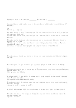 Â¿CuÃ¡nto mide el diÃ¡metro? _________ Â¿Y el radio? _________


Cuadernillo de actividades para el desarrollo de habilidades matemÃ¡ticas. 6Âº
primaria.

19
Rectas   y   Ã¡ngulos.

La lÃnea recta es toda lÃnea tal que, si una parte cualquiera de ella se coloca
de cualquier modo con
sus extremos sobre otra parte cualquiera, las dos partes coinciden en todos sus
puntos.

Ãngulo, es la abertura entre dos rectas que se encuentran. El punto donde se
encuentran se llama
vÃ©rtice y las dos rectas se llaman lados del Ã¡ngulo. Para medir un Ã¡ngulo
siempre se cuenta de
derecha a izquierda. Por ejemplo, el Ã¡ngulo formado entre BAC es:




Ãngulo recto. Cuando una recta se cruza con otra formando con ella un Ã¡ngulo
de 90Âº.




Ãngulo agudo. El que es menor que un recto (mÃ¡s de 0 Âº y menos de 90Âº).


Ãngulo obtuso. El que es mayor que un Ã¡ngulo recto pero menor que dos Ã¡ngulos
rectos (mayor de
90Âº y menor de 180Âº).


Ãngulo llano. El que estÃ¡ en lÃnea recta. Este Ã¡ngulo se le conoce tambiÃ©n
como Ã¡ngulo de lados
colineales. Mide exactamente 180Âº.

Ãngulo entrante. El que es mayor de dos Ã¡ngulos rectos pero menor que cuatro
Ã¡ngulos rectos
(mayor de 180Âº y menor de 360Âº).


Ãngulos adyacentes. Aquellos que tienen un mismo vÃ©rtice y un lado comÃºn.


Ãngulos oblicuos. Son Ã¡ngulos desiguales que se forman cuando se cortan dos
rectas. Pueden ser
agudos u obtusos.
 