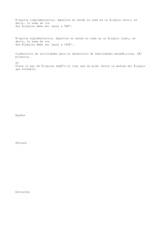 Ãngulos complementarios. Aquellos en donde su suma es un Ã¡ngulo recto, es
decir, la suma de los
dos Ã¡ngulos debe ser igual a 90Âº.



Ãngulos suplementarios. Aquellos en donde su suma es un Ã¡ngulo llano, es
decir, la suma de los
dos Ã¡ngulos debe ser igual a 180Âº.


Cuadernillo de actividades para el desarrollo de habilidades matemÃ¡ticas. 6Âº
primaria.

20
Traza un par de Ã¡ngulos segÃºn el tipo que se pide. Anota la medida del Ã¡ngulo
que formaste.




Agudos




Obtusos




Entrantes
 