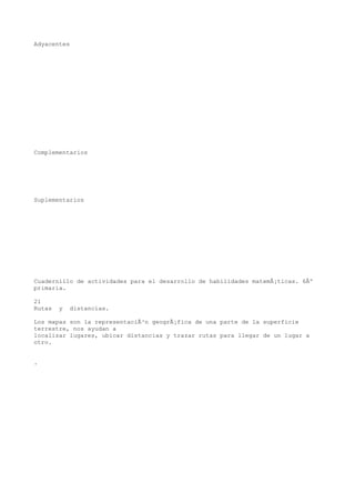 Adyacentes




Complementarios




Suplementarios




Cuadernillo de actividades para el desarrollo de habilidades matemÃ¡ticas. 6Âº
primaria.

21
Rutas   y   distancias.

Los mapas son la representaciÃ³n geogrÃ¡fica de una parte de la superficie
terrestre, nos ayudan a
localizar lugares, ubicar distancias y trazar rutas para llegar de un lugar a
otro.


.
 