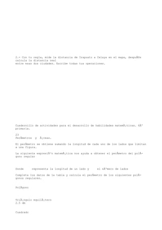 2.- Con tu regla, mide la distancia de Irapuato a Celaya en el mapa, despuÃ©s
calcula la distancia real
entre esas dos ciudades. Escribe todas tus operaciones.




Cuadernillo de actividades para el desarrollo de habilidades matemÃ¡ticas. 6Âº
primaria.

23
PerÃmetros   y   Ã¡reas.

El perÃmetro se obtiene sumando la longitud de cada uno de los lados que limitan
a una figura.

La siguiente expresiÃ³n matemÃ¡tica nos ayuda a obtener el perÃmetro del polÃ-
gono regular



Donde      representa la longitud de un lado y    el nÃºmero de lados

Completa los datos de la tabla y calcula el perÃmetro de los siguientes polÃ-
gonos regulares.


PolÃgono



TriÃ¡ngulo equilÃ¡tero
2.5 dm


Cuadrado
 